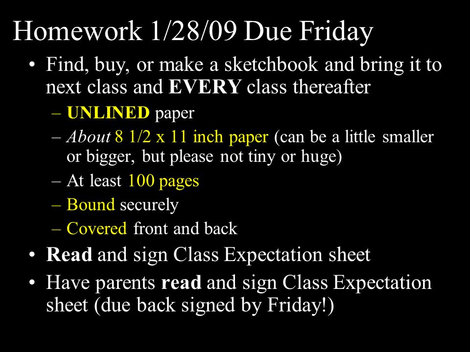 Homework 1/28/09 Due Friday Find, buy, or make a sketchbook and bring it to next class and EVERY class thereafter –UNLINED paper –About 8 1/2 x 11 inch paper (can be a little smaller or bigger, but please not tiny or huge) –At least 100 pages –Bound securely –Covered front and back Read and sign Class Expectation sheet Have parents read and sign Class Expectation sheet (due back signed by Friday!)