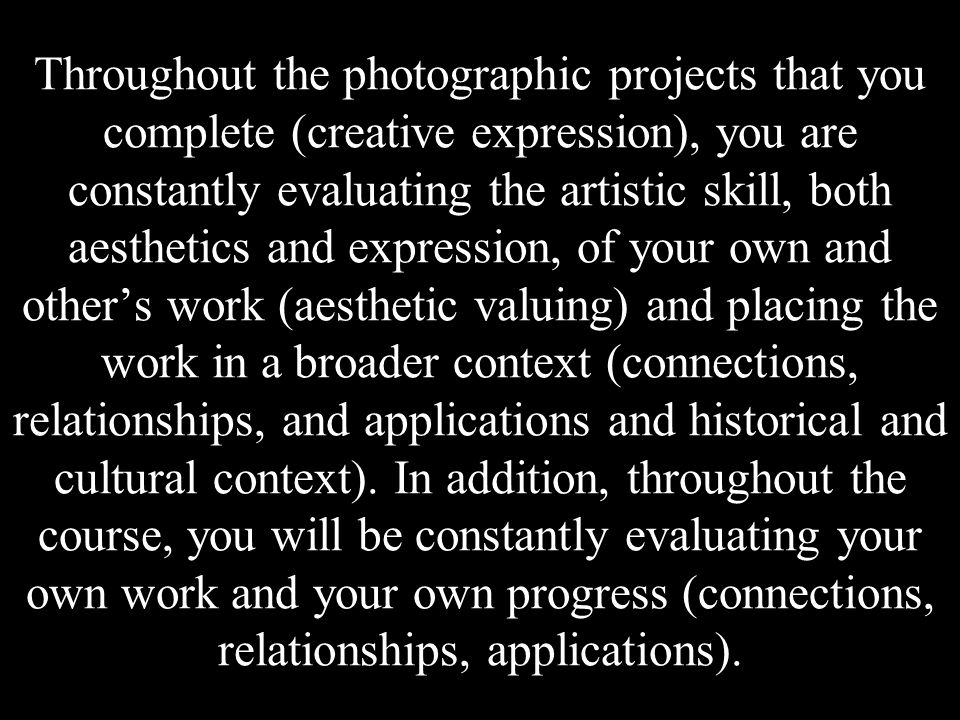 Throughout the photographic projects that you complete (creative expression), you are constantly evaluating the artistic skill, both aesthetics and expression, of your own and other’s work (aesthetic valuing) and placing the work in a broader context (connections, relationships, and applications and historical and cultural context).