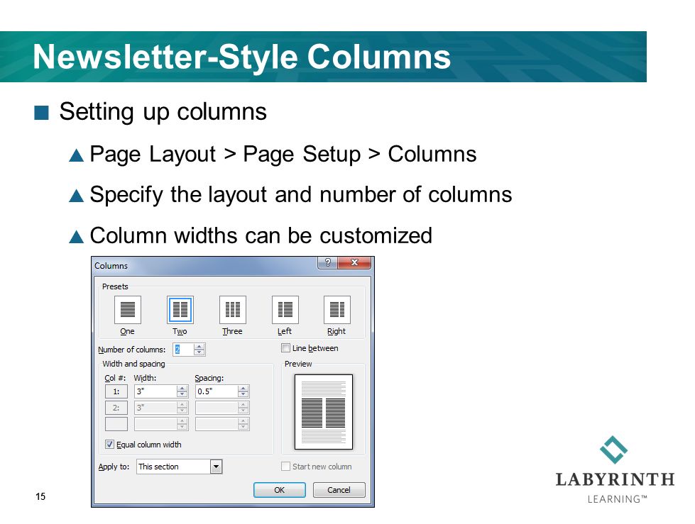 Newsletter-Style Columns Setting up columns  Page Layout > Page Setup > Columns  Specify the layout and number of columns  Column widths can be customized 15