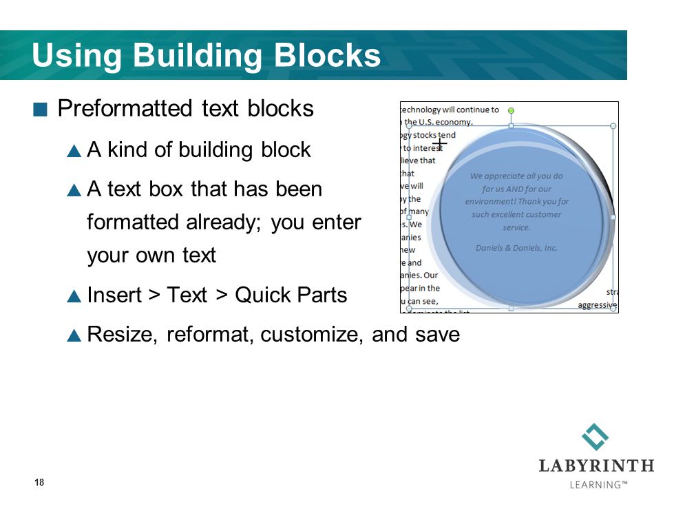 Using Building Blocks Preformatted text blocks  A kind of building block  A text box that has been formatted already; you enter your own text  Insert > Text > Quick Parts  Resize, reformat, customize, and save 18