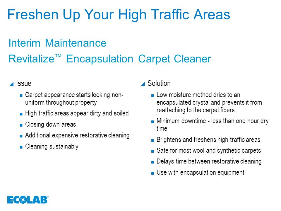 Freshen Up Your High Traffic Areas  Issue Carpet appearance starts looking non- uniform throughout property High traffic areas appear dirty and soiled Closing down areas Additional expensive restorative cleaning Cleaning sustainably  Solution Low moisture method dries to an encapsulated crystal and prevents it from reattaching to the carpet fibers Minimum downtime - less than one hour dry time Brightens and freshens high traffic areas Safe for most wool and synthetic carpets Delays time between restorative cleaning Use with encapsulation equipment Interim Maintenance Revitalize ™ Encapsulation Carpet Cleaner