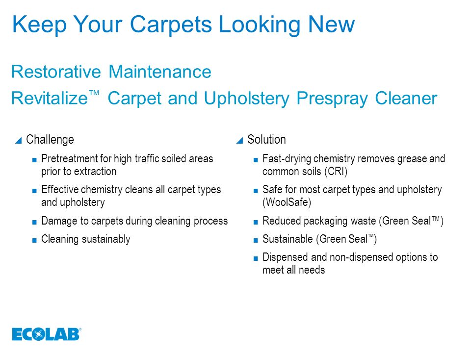 Keep Your Carpets Looking New  Challenge Pretreatment for high traffic soiled areas prior to extraction Effective chemistry cleans all carpet types and upholstery Damage to carpets during cleaning process Cleaning sustainably  Solution Fast-drying chemistry removes grease and common soils (CRI) Safe for most carpet types and upholstery (WoolSafe) Reduced packaging waste (Green Seal™) Sustainable (Green Seal ™ ) Dispensed and non-dispensed options to meet all needs Restorative Maintenance Revitalize ™ Carpet and Upholstery Prespray Cleaner