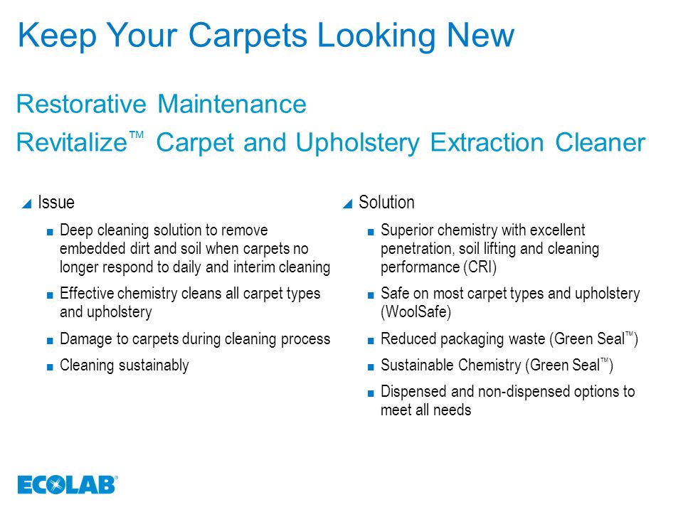 Keep Your Carpets Looking New  Issue Deep cleaning solution to remove embedded dirt and soil when carpets no longer respond to daily and interim cleaning Effective chemistry cleans all carpet types and upholstery Damage to carpets during cleaning process Cleaning sustainably  Solution Superior chemistry with excellent penetration, soil lifting and cleaning performance (CRI) Safe on most carpet types and upholstery (WoolSafe) Reduced packaging waste (Green Seal ™ ) Sustainable Chemistry (Green Seal ™ ) Dispensed and non-dispensed options to meet all needs Restorative Maintenance Revitalize ™ Carpet and Upholstery Extraction Cleaner