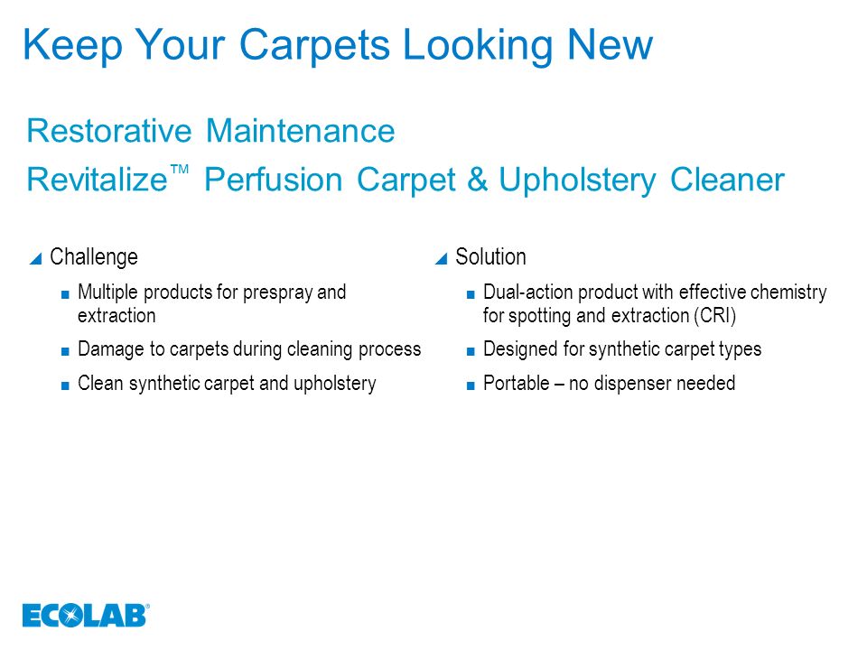 Keep Your Carpets Looking New  Challenge Multiple products for prespray and extraction Damage to carpets during cleaning process Clean synthetic carpet and upholstery  Solution Dual-action product with effective chemistry for spotting and extraction (CRI) Designed for synthetic carpet types Portable – no dispenser needed Restorative Maintenance Revitalize ™ Perfusion Carpet & Upholstery Cleaner