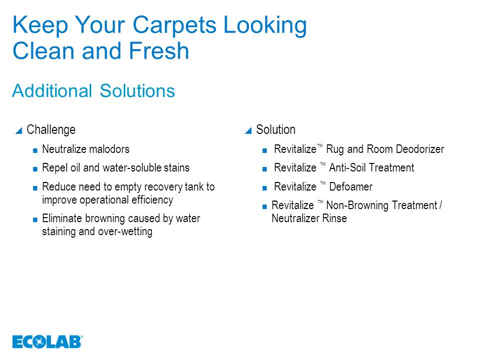 Keep Your Carpets Looking Clean and Fresh  Challenge Neutralize malodors Repel oil and water-soluble stains Reduce need to empty recovery tank to improve operational efficiency Eliminate browning caused by water staining and over-wetting  Solution Revitalize ™ Rug and Room Deodorizer Revitalize ™ Anti-Soil Treatment Revitalize ™ Defoamer Revitalize ™ Non-Browning Treatment / Neutralizer Rinse Additional Solutions