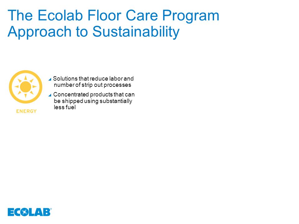 The Ecolab Floor Care Program Approach to Sustainability  Solutions that reduce labor and number of strip out processes  Concentrated products that can be shipped using substantially less fuel
