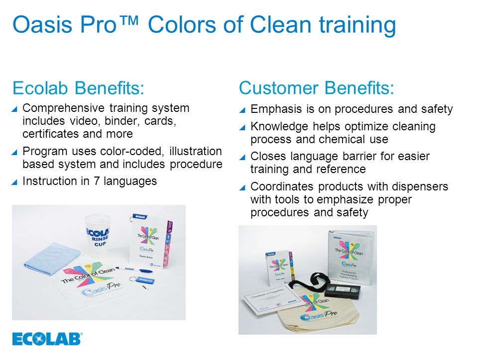 Oasis Pro™ Colors of Clean training  Comprehensive training system includes video, binder, cards, certificates and more  Program uses color-coded, illustration based system and includes procedure  Instruction in 7 languages  Emphasis is on procedures and safety  Knowledge helps optimize cleaning process and chemical use  Closes language barrier for easier training and reference  Coordinates products with dispensers with tools to emphasize proper procedures and safety Ecolab Benefits: Customer Benefits: