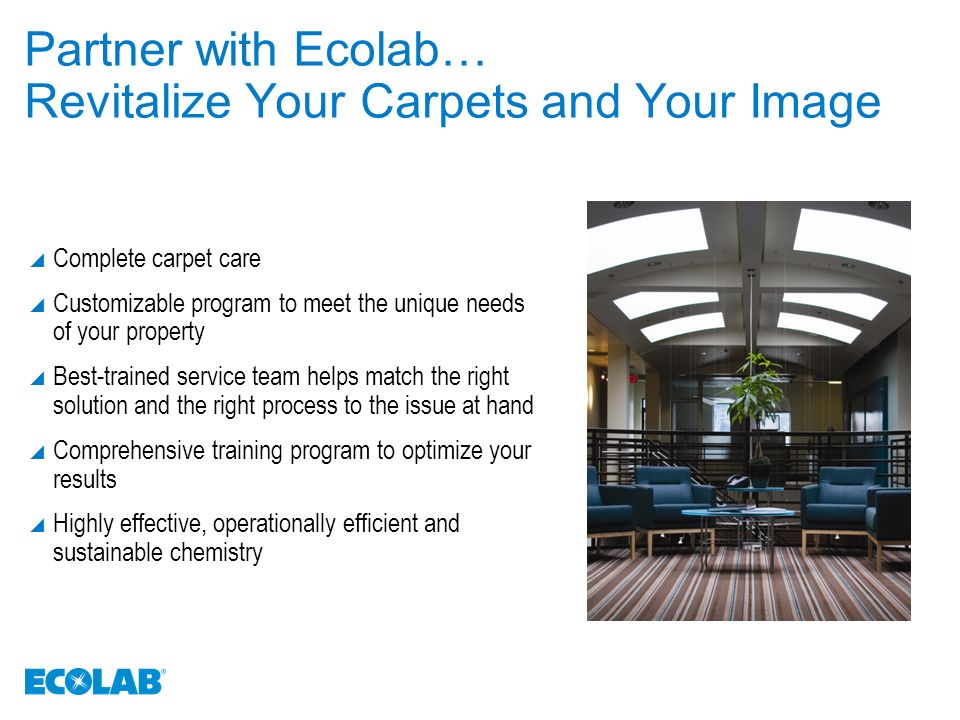 Partner with Ecolab… Revitalize Your Carpets and Your Image  Complete carpet care  Customizable program to meet the unique needs of your property  Best-trained service team helps match the right solution and the right process to the issue at hand  Comprehensive training program to optimize your results  Highly effective, operationally efficient and sustainable chemistry