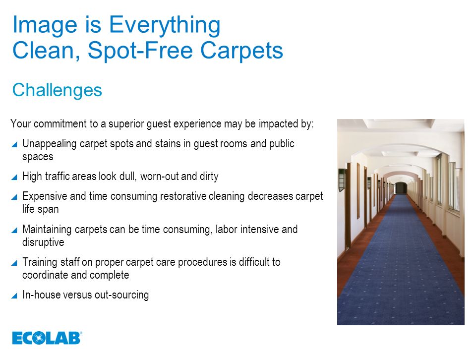 Challenges Image is Everything Clean, Spot-Free Carpets Your commitment to a superior guest experience may be impacted by:  Unappealing carpet spots and stains in guest rooms and public spaces  High traffic areas look dull, worn-out and dirty  Expensive and time consuming restorative cleaning decreases carpet life span  Maintaining carpets can be time consuming, labor intensive and disruptive  Training staff on proper carpet care procedures is difficult to coordinate and complete  In-house versus out-sourcing