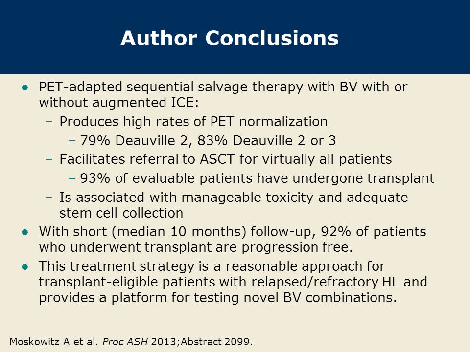 Author Conclusions PET-adapted sequential salvage therapy with BV with or without augmented ICE: –Produces high rates of PET normalization –79% Deauville 2, 83% Deauville 2 or 3 –Facilitates referral to ASCT for virtually all patients –93% of evaluable patients have undergone transplant –Is associated with manageable toxicity and adequate stem cell collection With short (median 10 months) follow-up, 92% of patients who underwent transplant are progression free.