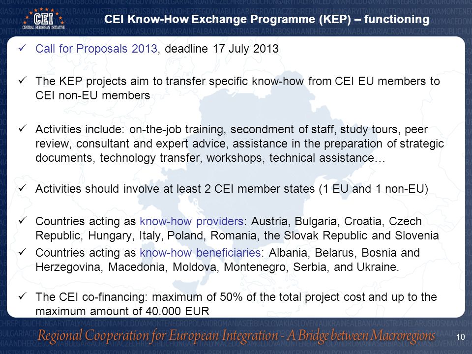 Call for Proposals 2013, deadline 17 July 2013 The KEP projects aim to transfer specific know-how from CEI EU members to CEI non-EU members Activities include: on-the-job training, secondment of staff, study tours, peer review, consultant and expert advice, assistance in the preparation of strategic documents, technology transfer, workshops, technical assistance… Activities should involve at least 2 CEI member states (1 EU and 1 non-EU) Countries acting as know-how providers: Austria, Bulgaria, Croatia, Czech Republic, Hungary, Italy, Poland, Romania, the Slovak Republic and Slovenia Countries acting as know-how beneficiaries: Albania, Belarus, Bosnia and Herzegovina, Macedonia, Moldova, Montenegro, Serbia, and Ukraine.