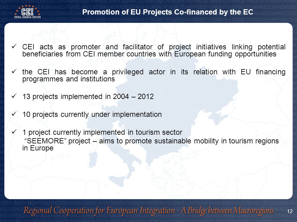 CEI acts as promoter and facilitator of project initiatives linking potential beneficiaries from CEI member countries with European funding opportunities the CEI has become a privileged actor in its relation with EU financing programmes and institutions 13 projects implemented in 2004 – projects currently under implementation 1 project currently implemented in tourism sector SEEMORE project – aims to promote sustainable mobility in tourism regions in Europe Promotion of EU Projects Co-financed by the EC 12