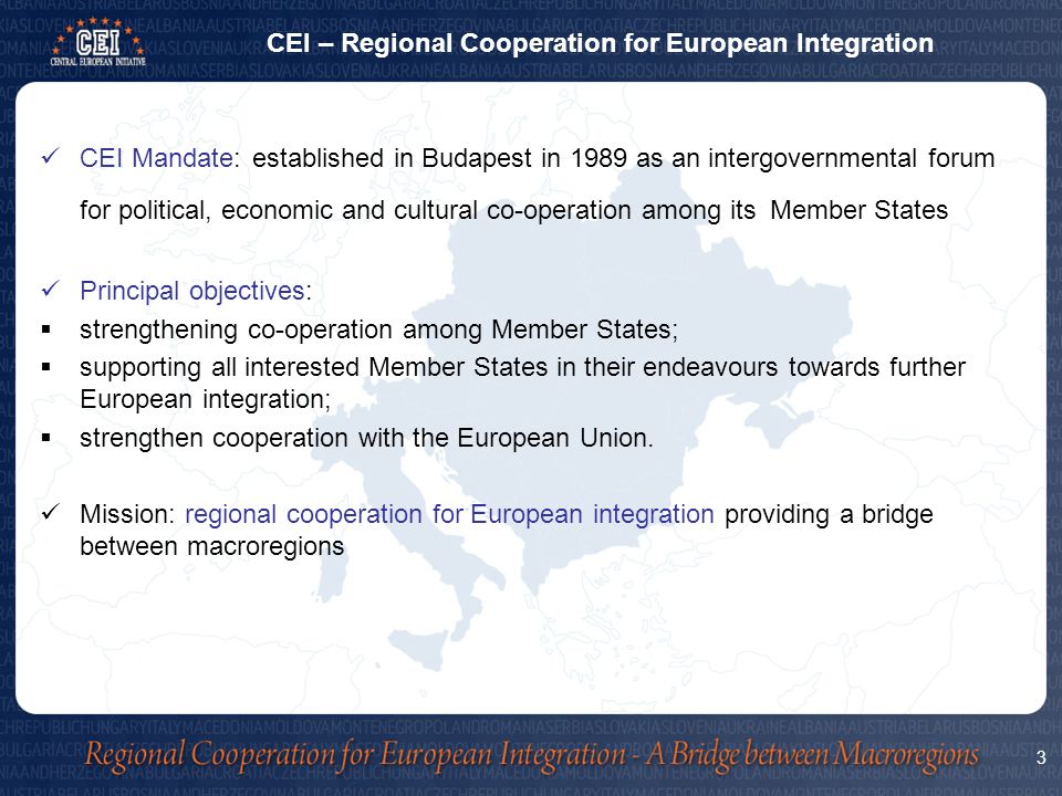 CEI Mandate:established in Budapest in 1989 as an intergovernmental forum for political, economic and cultural co-operation among its Member States Principal objectives:  strengthening co-operation among Member States;  supporting all interested Member States in their endeavours towards further European integration;  strengthen cooperation with the European Union.