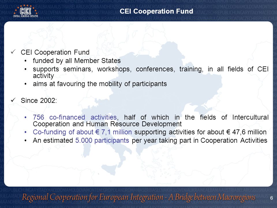  CEI Cooperation Fund funded by all Member States supports seminars, workshops, conferences, training, in all fields of CEI activity aims at favouring the mobility of participants Since 2002: 756 co-financed activities, half of which in the fields of Intercultural Cooperation and Human Resource Development Co-funding of about € 7,1 million supporting activities for about € 47,6 million An estimated participants per year taking part in Cooperation Activities 6 CEI Cooperation Fund