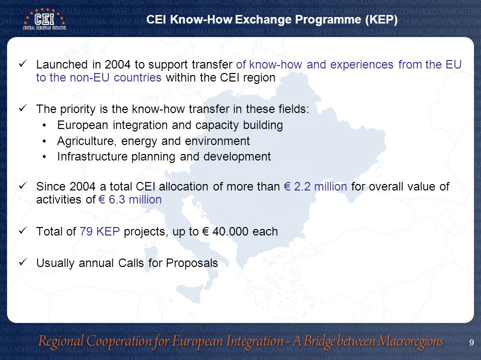 Launched in 2004 to support transfer of know-how and experiences from the EU to the non-EU countries within the CEI region The priority is the know-how transfer in these fields: European integration and capacity building Agriculture, energy and environment Infrastructure planning and development Since 2004 a total CEI allocation of more than € 2.2 million for overall value of activities of € 6.3 million Total of 79 KEP projects, up to € each Usually annual Calls for Proposals 9 CEI Know-How Exchange Programme (KEP)