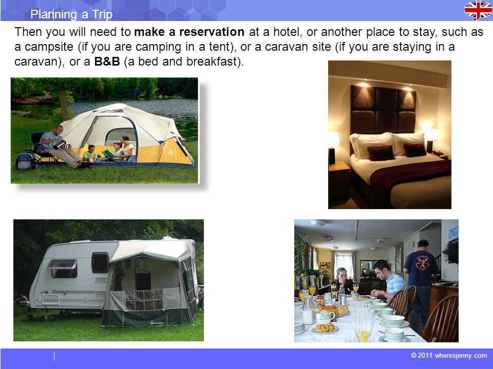 © 2011 wheresjenny.com Planning a Trip Then you will need to make a reservation at a hotel, or another place to stay, such as a campsite (if you are camping in a tent), or a caravan site (if you are staying in a caravan), or a B&B (a bed and breakfast).