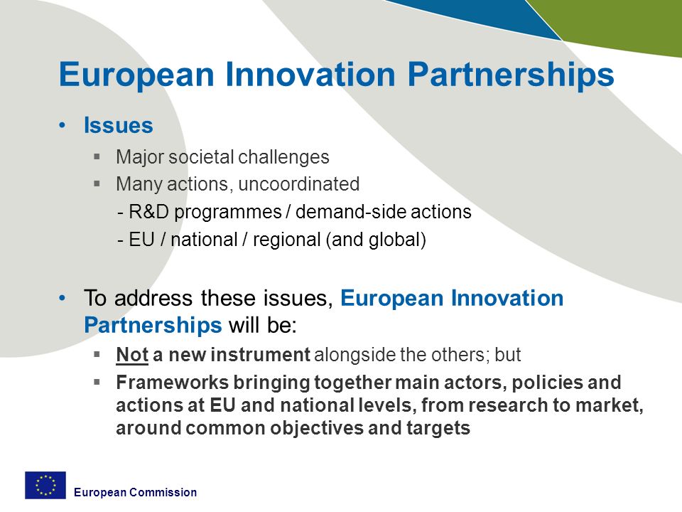 European Commission European Innovation Partnerships Issues  Major societal challenges  Many actions, uncoordinated - R&D programmes / demand-side actions - EU / national / regional (and global) To address these issues, European Innovation Partnerships will be:  Not a new instrument alongside the others; but  Frameworks bringing together main actors, policies and actions at EU and national levels, from research to market, around common objectives and targets