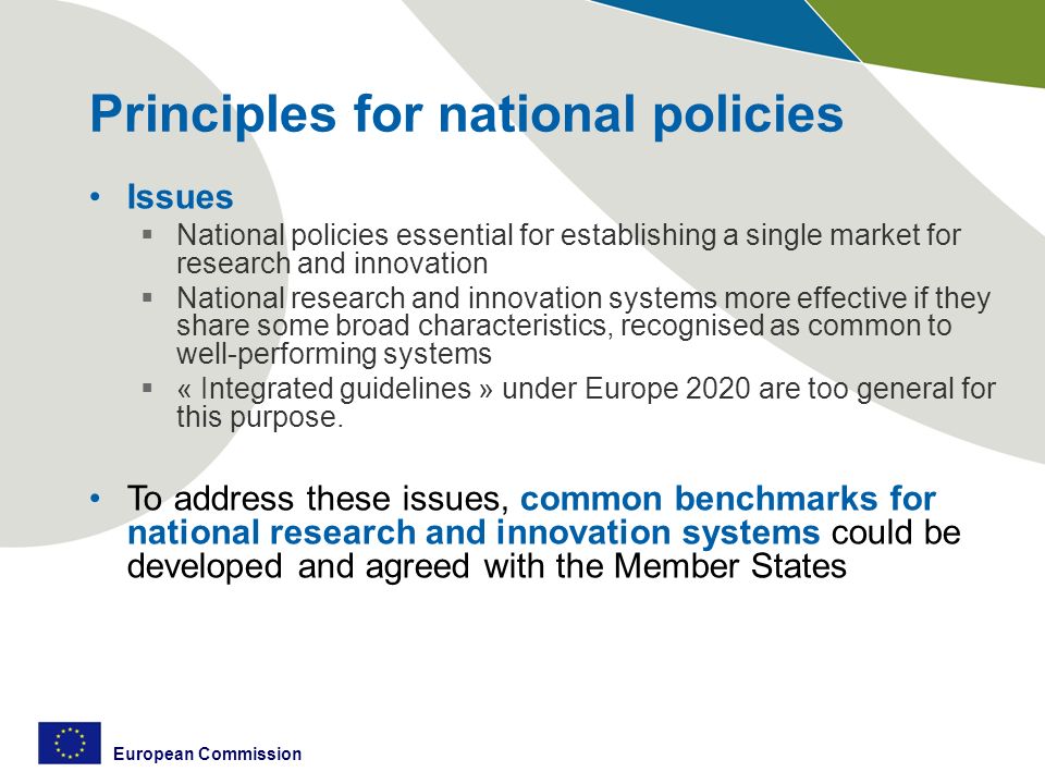 European Commission Principles for national policies Issues  National policies essential for establishing a single market for research and innovation  National research and innovation systems more effective if they share some broad characteristics, recognised as common to well-performing systems  « Integrated guidelines » under Europe 2020 are too general for this purpose.
