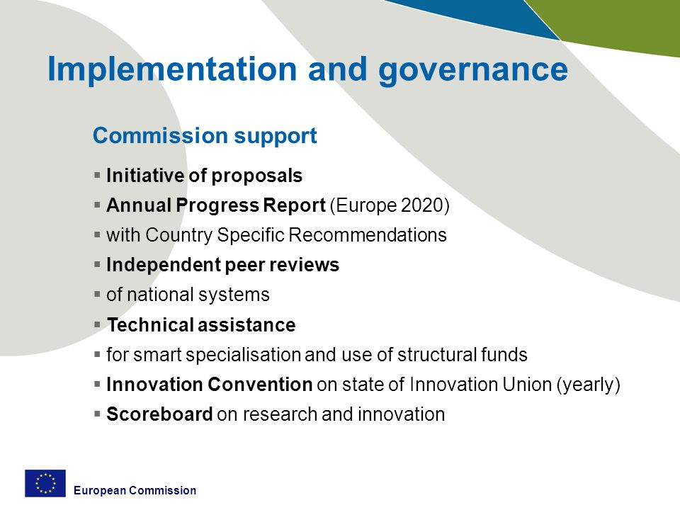 European Commission Implementation and governance Commission support  Initiative of proposals  Annual Progress Report (Europe 2020)  with Country Specific Recommendations  Independent peer reviews  of national systems  Technical assistance  for smart specialisation and use of structural funds  Innovation Convention on state of Innovation Union (yearly)  Scoreboard on research and innovation