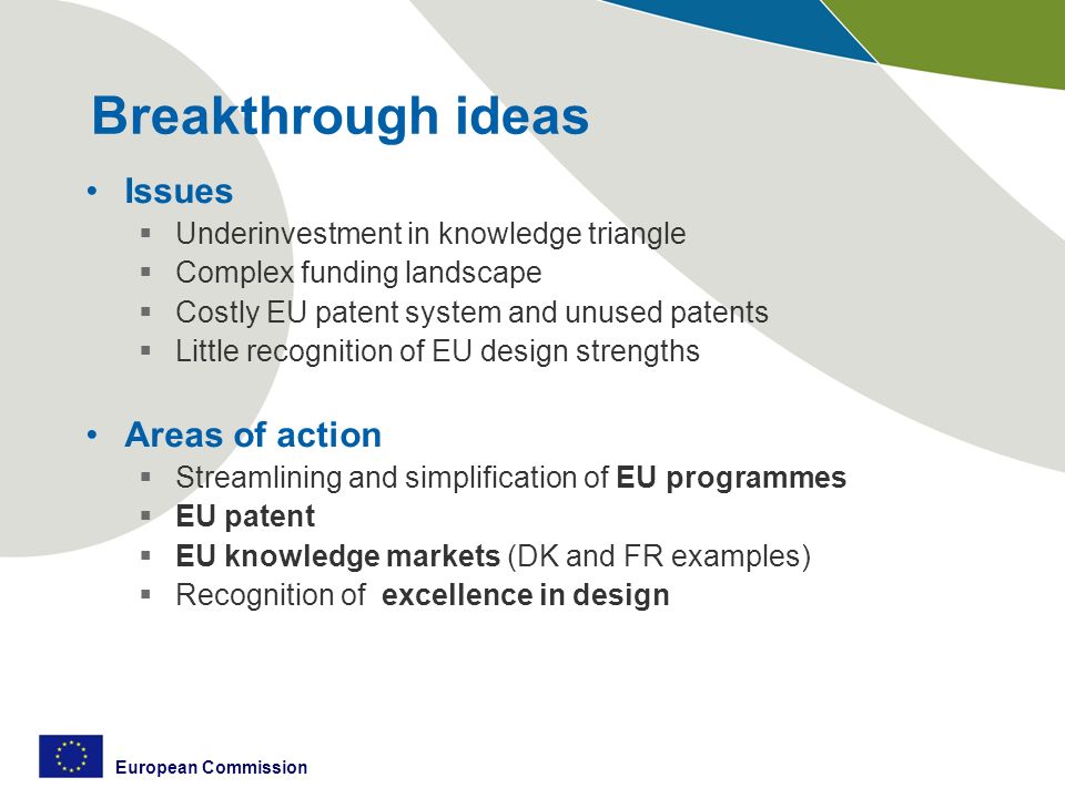European Commission Breakthrough ideas Issues  Underinvestment in knowledge triangle  Complex funding landscape  Costly EU patent system and unused patents  Little recognition of EU design strengths Areas of action  Streamlining and simplification of EU programmes  EU patent  EU knowledge markets (DK and FR examples)  Recognition of excellence in design