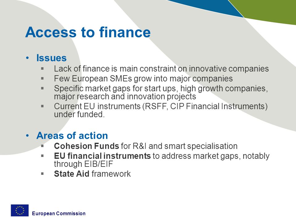 European Commission Access to finance Issues  Lack of finance is main constraint on innovative companies  Few European SMEs grow into major companies  Specific market gaps for start ups, high growth companies, major research and innovation projects  Current EU instruments (RSFF, CIP Financial Instruments) under funded.