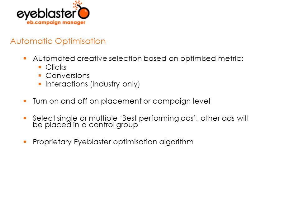  Automated creative selection based on optimised metric:  Clicks  Conversions  Interactions (Industry only)  Turn on and off on placement or campaign level  Select single or multiple ‘Best performing ads’, other ads will be placed in a control group  Proprietary Eyeblaster optimisation algorithm Automatic Optimisation