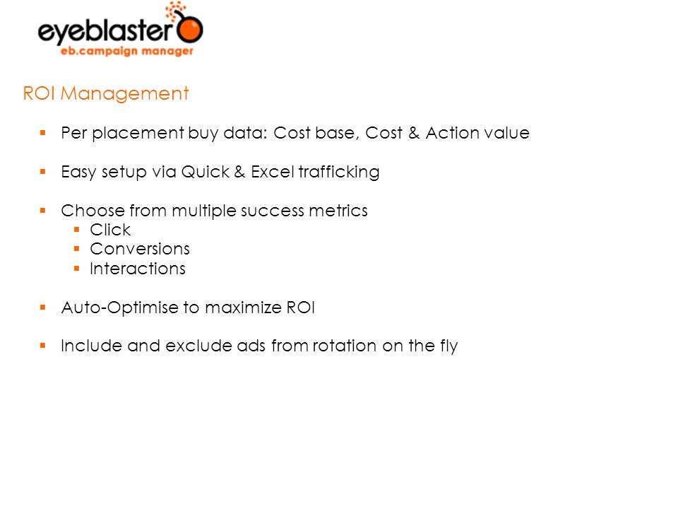  Per placement buy data: Cost base, Cost & Action value  Easy setup via Quick & Excel trafficking  Choose from multiple success metrics  Click  Conversions  Interactions  Auto-Optimise to maximize ROI  Include and exclude ads from rotation on the fly ROI Management