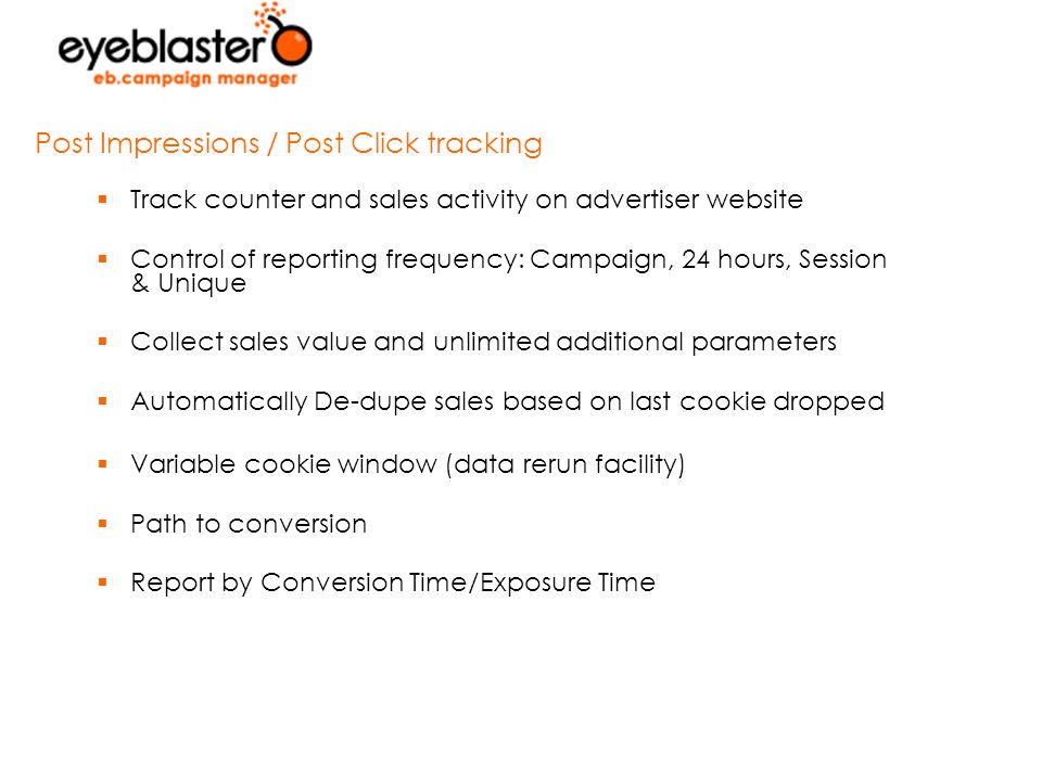  Track counter and sales activity on advertiser website  Control of reporting frequency: Campaign, 24 hours, Session & Unique  Collect sales value and unlimited additional parameters  Automatically De-dupe sales based on last cookie dropped  Variable cookie window (data rerun facility)  Path to conversion  Report by Conversion Time/Exposure Time Post Impressions / Post Click tracking