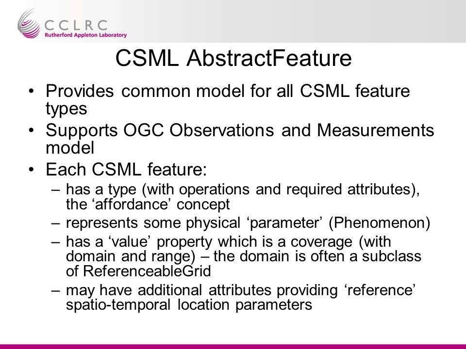 CSML AbstractFeature Provides common model for all CSML feature types Supports OGC Observations and Measurements model Each CSML feature: –has a type (with operations and required attributes), the ‘affordance’ concept –represents some physical ‘parameter’ (Phenomenon) –has a ‘value’ property which is a coverage (with domain and range) – the domain is often a subclass of ReferenceableGrid –may have additional attributes providing ‘reference’ spatio-temporal location parameters