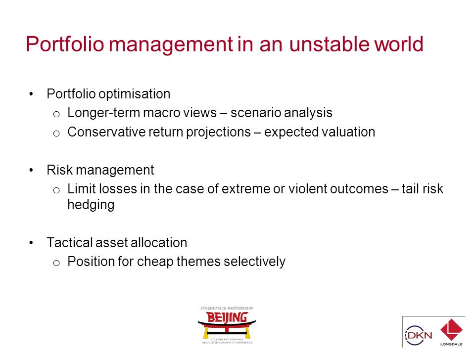 Portfolio management in an unstable world Portfolio optimisation o Longer-term macro views – scenario analysis o Conservative return projections – expected valuation Risk management o Limit losses in the case of extreme or violent outcomes – tail risk hedging Tactical asset allocation o Position for cheap themes selectively