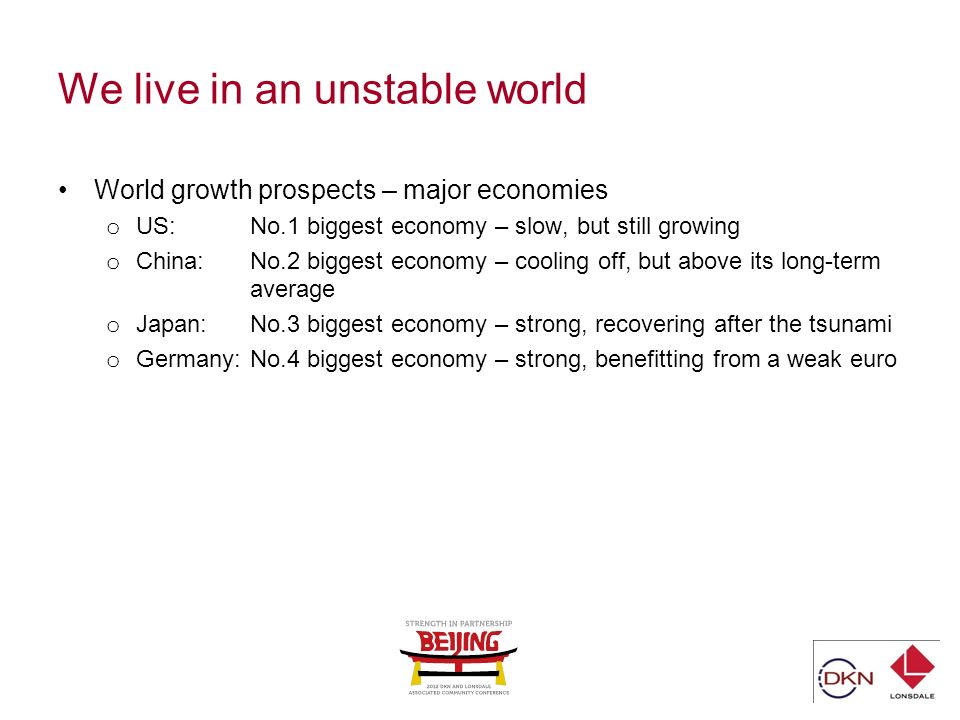 We live in an unstable world World growth prospects – major economies o US: No.1 biggest economy – slow, but still growing o China: No.2 biggest economy – cooling off, but above its long-term average o Japan: No.3 biggest economy – strong, recovering after the tsunami o Germany:No.4 biggest economy – strong, benefitting from a weak euro