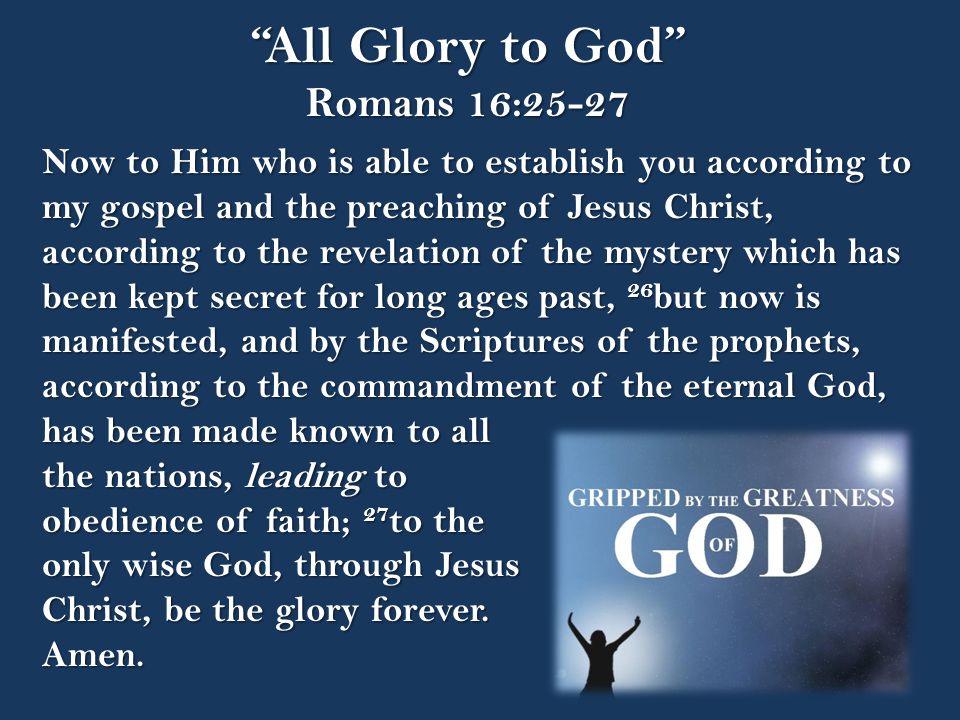 All Glory to God Romans 16:25-27 Now to Him who is able to establish you according to my gospel and the preaching of Jesus Christ, according to the revelation of the mystery which has been kept secret for long ages past, 26 but now is manifested, and by the Scriptures of the prophets, according to the commandment of the eternal God, has been made known to all the nations, leading to obedience of faith; 27 to the only wise God, through Jesus Christ, be the glory forever.