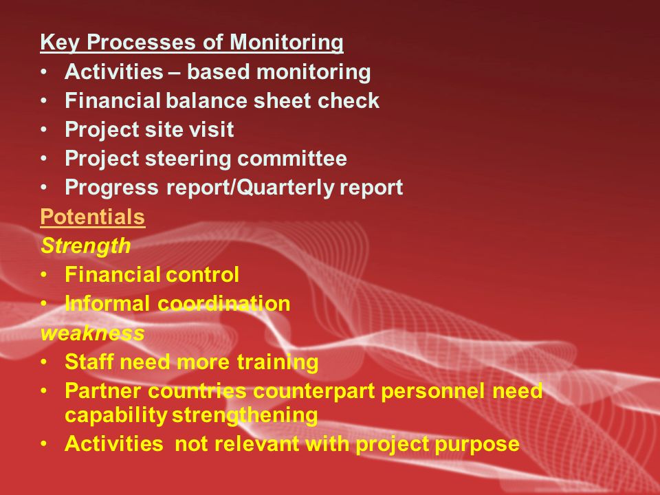 Key Processes of Monitoring Activities – based monitoring Financial balance sheet check Project site visit Project steering committee Progress report/Quarterly report Potentials Strength Financial control Informal coordination weakness Staff need more training Partner countries counterpart personnel need capability strengthening Activities not relevant with project purpose