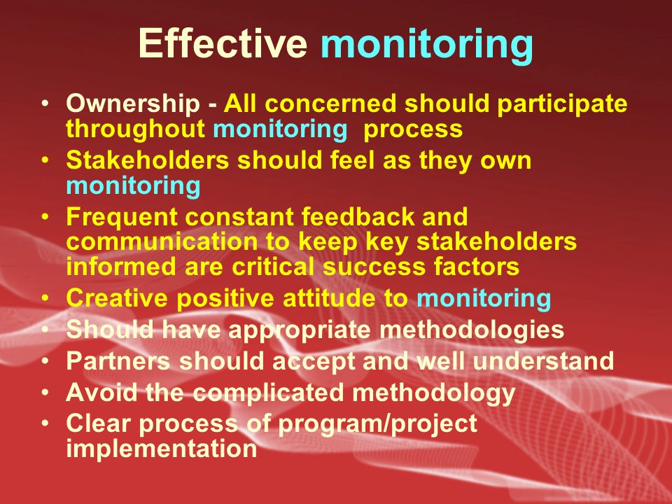 Effective monitoring Ownership - All concerned should participate throughout monitoring process Stakeholders should feel as they own monitoring Frequent constant feedback and communication to keep key stakeholders informed are critical success factors Creative positive attitude to monitoring Should have appropriate methodologies Partners should accept and well understand Avoid the complicated methodology Clear process of program/project implementation