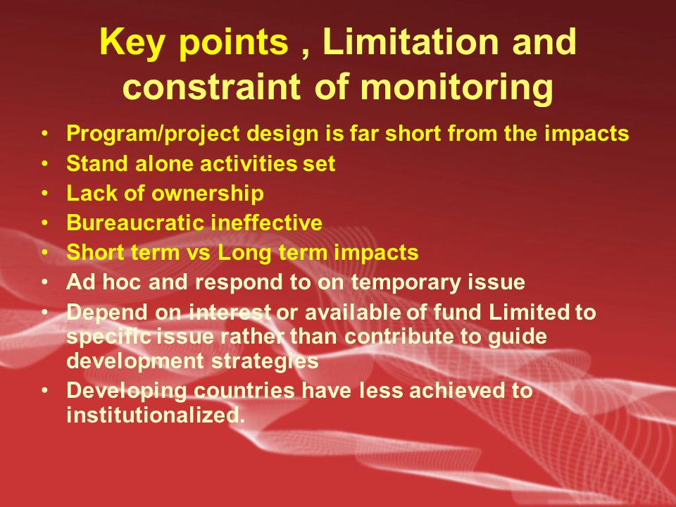 Key points, Limitation and constraint of monitoring Program/project design is far short from the impacts Stand alone activities set Lack of ownership Bureaucratic ineffective Short term vs Long term impacts Ad hoc and respond to on temporary issue Depend on interest or available of fund Limited to specific issue rather than contribute to guide development strategies Developing countries have less achieved to institutionalized.