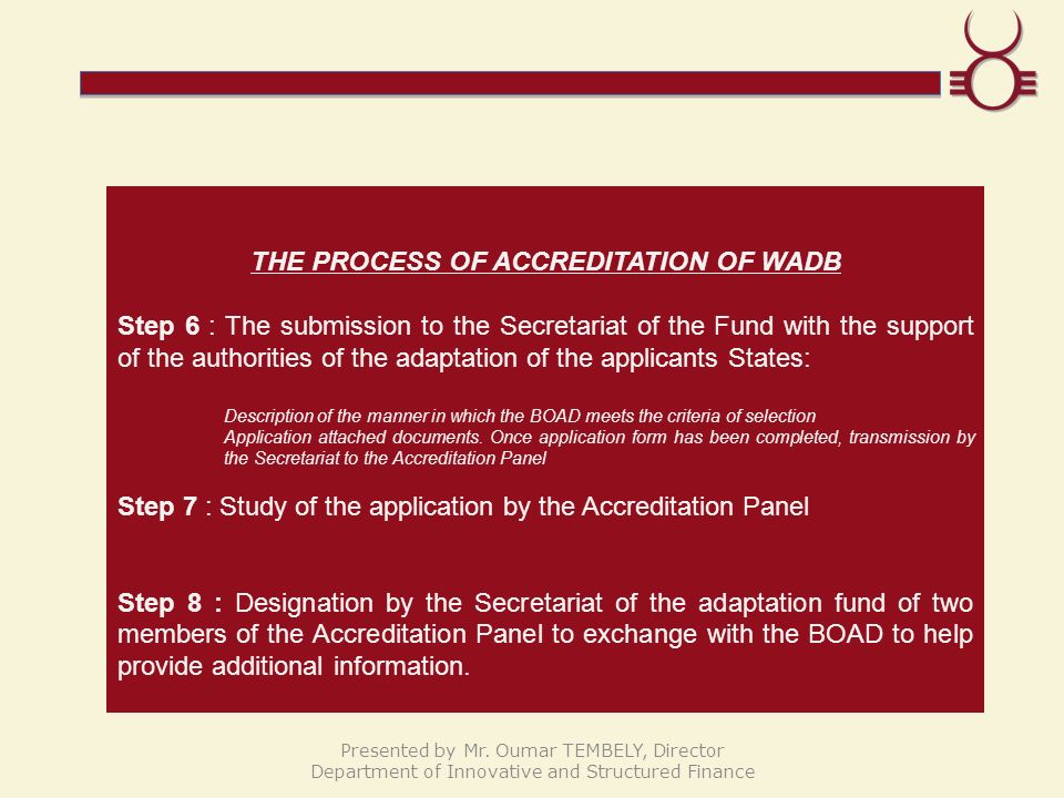 THE PROCESS OF ACCREDITATION OF WADB Step 6 : The submission to the Secretariat of the Fund with the support of the authorities of the adaptation of the applicants States: Description of the manner in which the BOAD meets the criteria of selection Application attached documents.