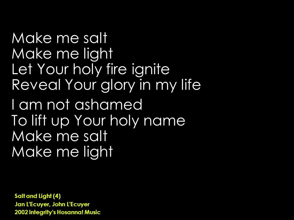 Make me salt Make me light Let Your holy fire ignite Reveal Your glory in my life I am not ashamed To lift up Your holy name Make me salt Make me light Salt and Light (4) Jan L Ecuyer, John L Ecuyer 2002 Integrity s Hosanna.