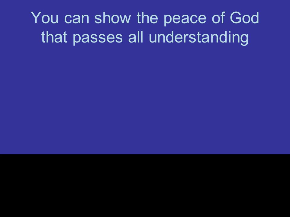 You can show the peace of God that passes all understanding