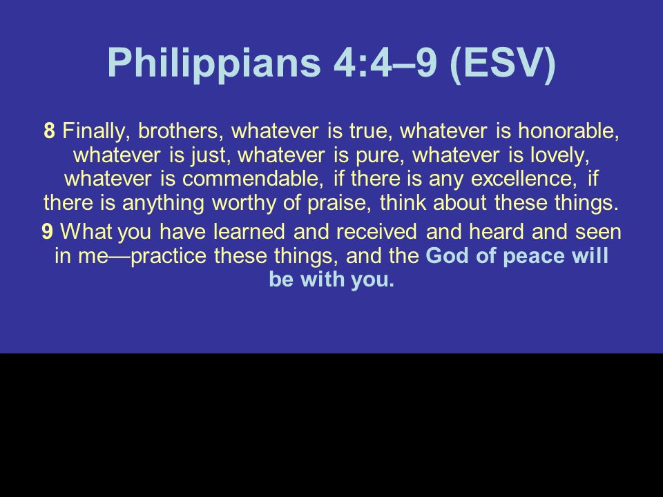Philippians 4:4–9 (ESV) 8 Finally, brothers, whatever is true, whatever is honorable, whatever is just, whatever is pure, whatever is lovely, whatever is commendable, if there is any excellence, if there is anything worthy of praise, think about these things.