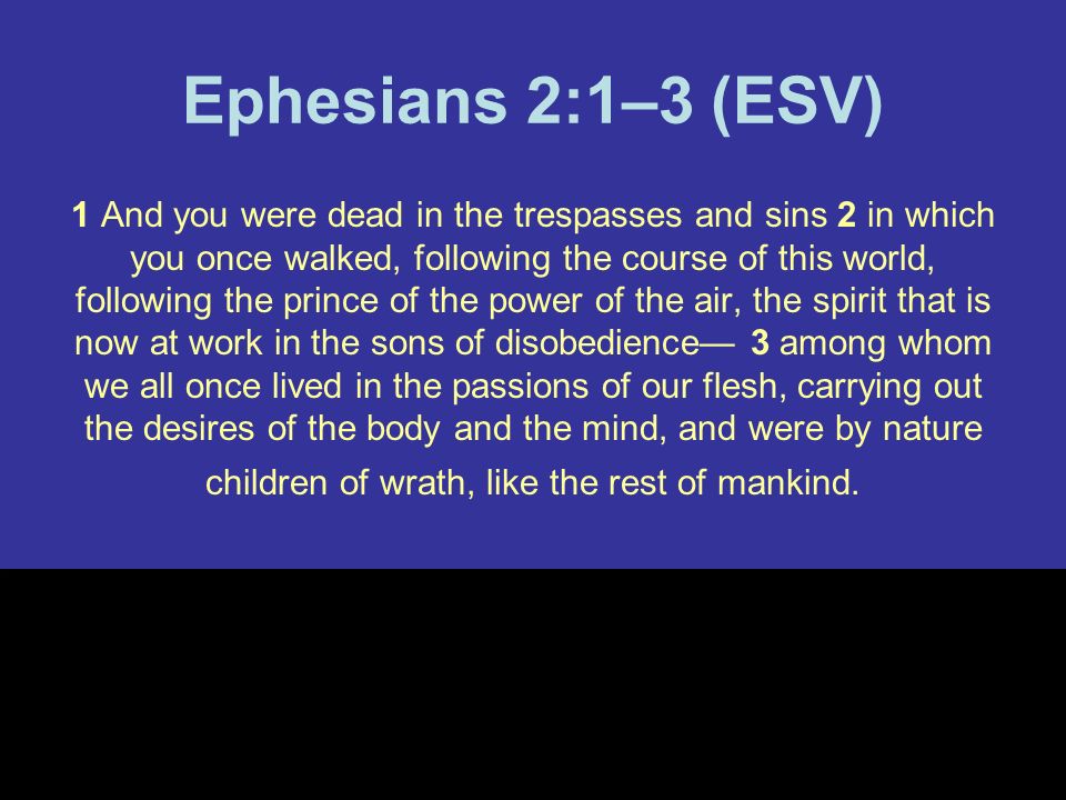 Ephesians 2:1–3 (ESV) 1 And you were dead in the trespasses and sins 2 in which you once walked, following the course of this world, following the prince of the power of the air, the spirit that is now at work in the sons of disobedience— 3 among whom we all once lived in the passions of our flesh, carrying out the desires of the body and the mind, and were by nature children of wrath, like the rest of mankind.