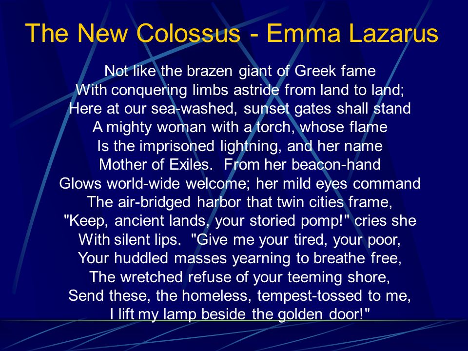 The New Colossus - Emma Lazarus Not like the brazen giant of Greek fame With conquering limbs astride from land to land; Here at our sea-washed, sunset gates shall stand A mighty woman with a torch, whose flame Is the imprisoned lightning, and her name Mother of Exiles.