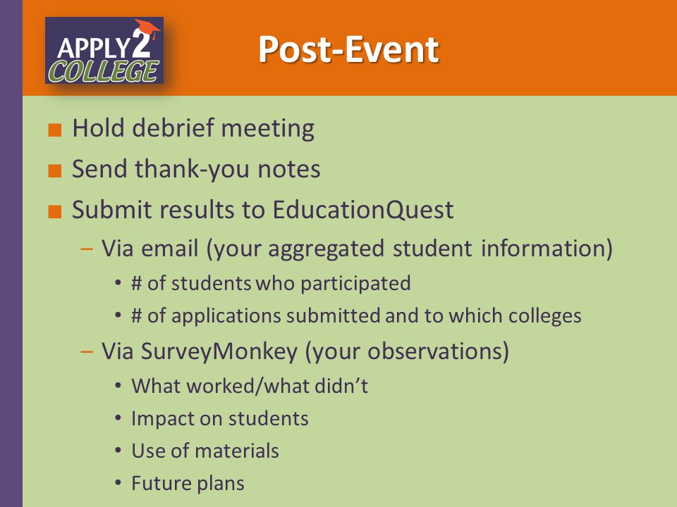 ■ Hold debrief meeting ■ Send thank-you notes ■ Submit results to EducationQuest ‒Via  (your aggregated student information) # of students who participated # of applications submitted and to which colleges ‒Via SurveyMonkey (your observations) What worked/what didn’t Impact on students Use of materials Future plans Post-Event Post-Event