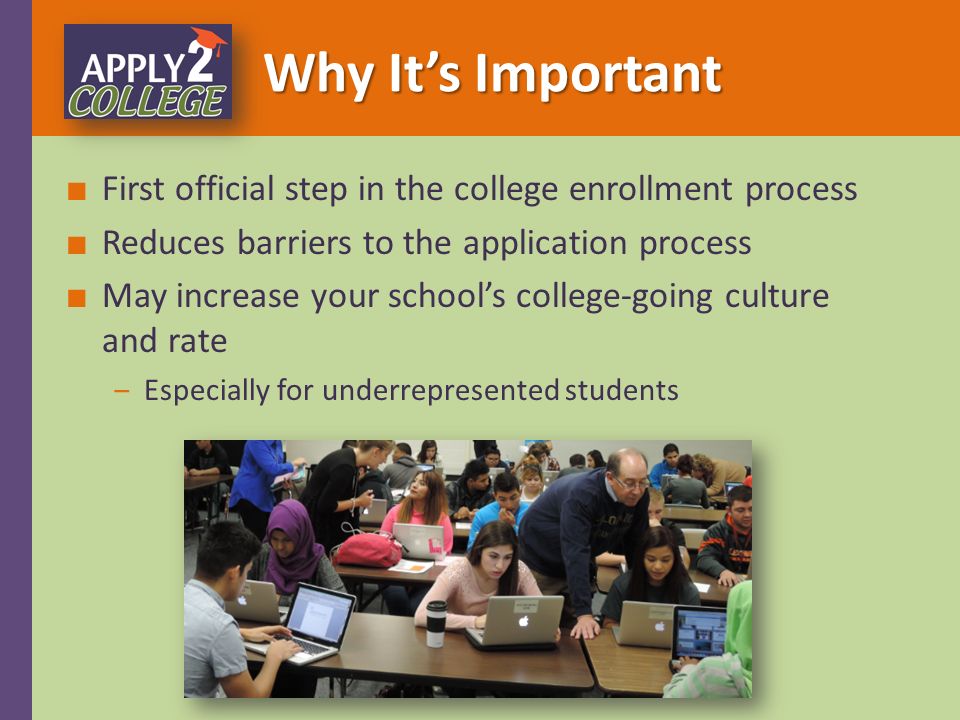Why It’s Important ■ First official step in the college enrollment process ■ Reduces barriers to the application process ■ May increase your school’s college-going culture and rate ‒Especially for underrepresented students