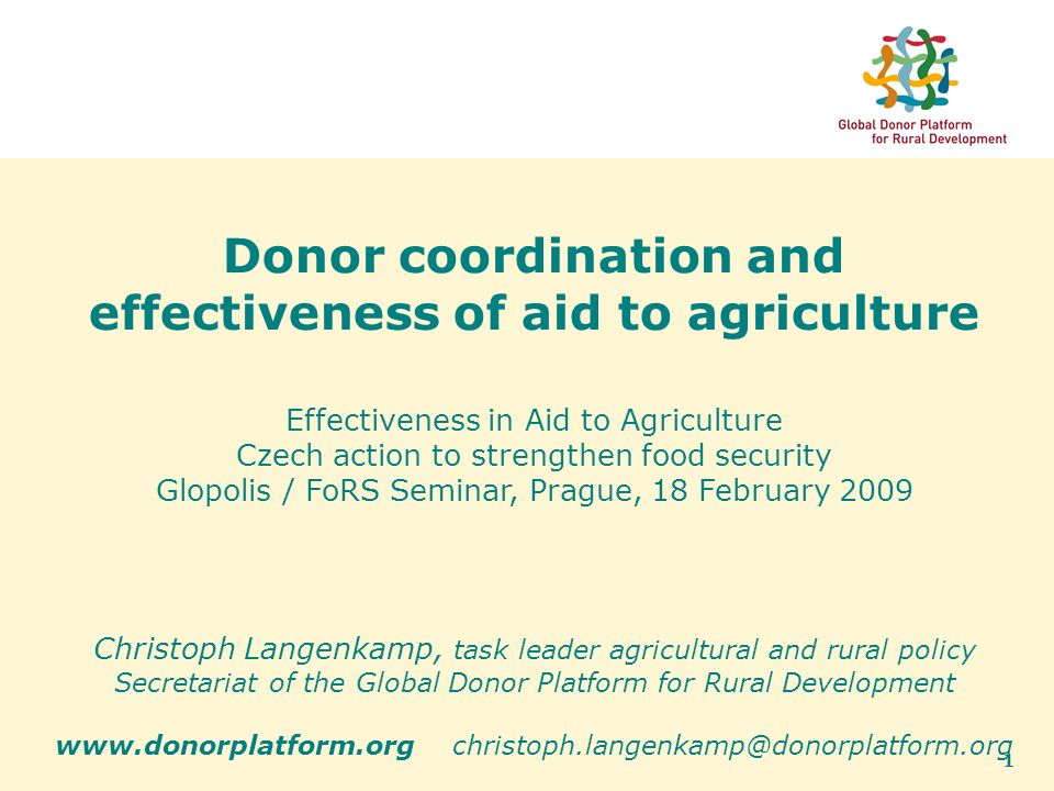 1 Donor coordination and effectiveness of aid to agriculture Effectiveness in Aid to Agriculture Czech action to strengthen food security Glopolis / FoRS Seminar, Prague, 18 February 2009 Christoph Langenkamp, task leader agricultural and rural policy Secretariat of the Global Donor Platform for Rural Development