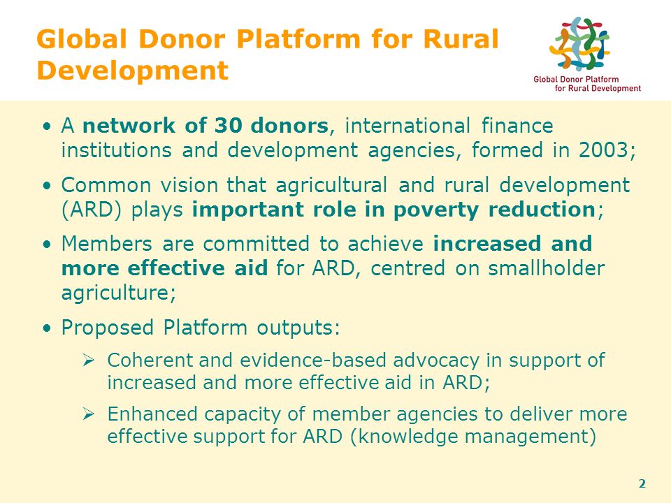2 Global Donor Platform for Rural Development A network of 30 donors, international finance institutions and development agencies, formed in 2003; Common vision that agricultural and rural development (ARD) plays important role in poverty reduction; Members are committed to achieve increased and more effective aid for ARD, centred on smallholder agriculture; Proposed Platform outputs:  Coherent and evidence-based advocacy in support of increased and more effective aid in ARD;  Enhanced capacity of member agencies to deliver more effective support for ARD (knowledge management)