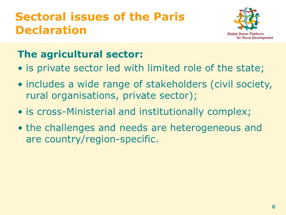 8 Sectoral issues of the Paris Declaration The agricultural sector: is private sector led with limited role of the state; includes a wide range of stakeholders (civil society, rural organisations, private sector); is cross-Ministerial and institutionally complex; the challenges and needs are heterogeneous and are country/region-specific.
