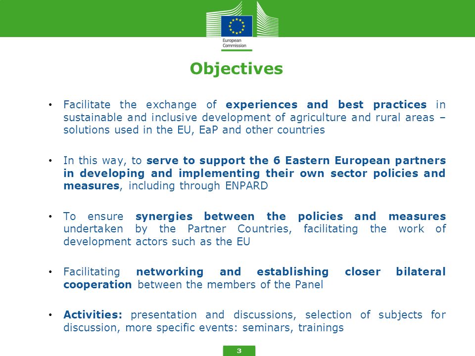 3 Objectives Facilitate the exchange of experiences and best practices in sustainable and inclusive development of agriculture and rural areas – solutions used in the EU, EaP and other countries In this way, to serve to support the 6 Eastern European partners in developing and implementing their own sector policies and measures, including through ENPARD To ensure synergies between the policies and measures undertaken by the Partner Countries, facilitating the work of development actors such as the EU Facilitating networking and establishing closer bilateral cooperation between the members of the Panel Activities: presentation and discussions, selection of subjects for discussion, more specific events: seminars, trainings