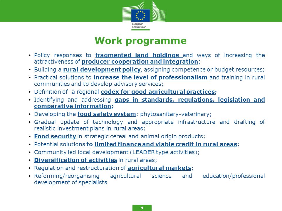 4 Work programme Policy responses to fragmented land holdings and ways of increasing the attractiveness of producer cooperation and integration; Building a rural development policy, assigning competence or budget resources; Practical solutions to increase the level of professionalism and training in rural communities and to develop advisory services; Definition of a regional codex for good agricultural practices; Identifying and addressing gaps in standards, regulations, legislation and comparative information; Developing the food safety system: phytosanitary-veterinary; Gradual update of technology and appropriate infrastructure and drafting of realistic investment plans in rural areas; Food security in strategic cereal and animal origin products; Potential solutions to limited finance and viable credit in rural areas; Community led local development (LEADER type activities); Diversification of activities in rural areas; Regulation and restructuration of agricultural markets; Reforming/reorganising agricultural science and education/professional development of specialists