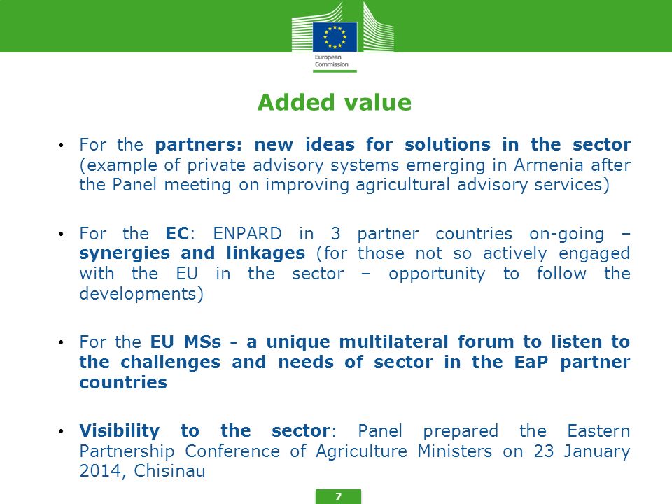 7 Added value For the partners: new ideas for solutions in the sector (example of private advisory systems emerging in Armenia after the Panel meeting on improving agricultural advisory services) For the EC: ENPARD in 3 partner countries on-going – synergies and linkages (for those not so actively engaged with the EU in the sector – opportunity to follow the developments) For the EU MSs - a unique multilateral forum to listen to the challenges and needs of sector in the EaP partner countries Visibility to the sector: Panel prepared the Eastern Partnership Conference of Agriculture Ministers on 23 January 2014, Chisinau
