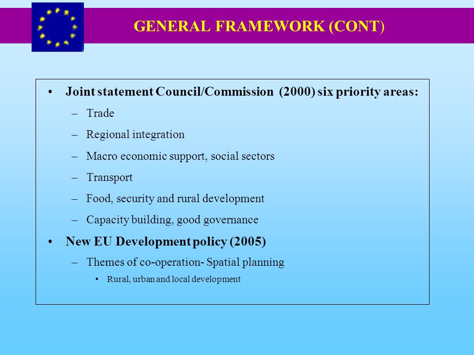 Joint statement Council/Commission (2000) six priority areas: –Trade –Regional integration –Macro economic support, social sectors –Transport –Food, security and rural development –Capacity building, good governance New EU Development policy (2005) –Themes of co-operation- Spatial planning Rural, urban and local development GENERAL FRAMEWORK (CONT)